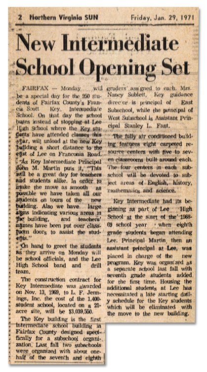 Photograph of a newspaper article describing the opening of Key Middle School. The article reads: Monday will be a special day for the 950 students of Fairfax County's Francis Scott Key Intermediate School. On that day the school buses instead of stopping at Lee High School where the Key students have attended classes this year will unload at the new Key building a short distance to the east of Lee on Franconia Road. As Key Intermediate Principal John M. Martin puts it, “This will be a great day for teachers and students alike. In order to make the move as smooth as possible we have taken all our students on tours of the new building. Also we have large signs indicating various areas in the building, and teachers’ names have been put over classroom doors to assist the students.” On hand to greet the students as they arrive on Monday will be school officials, and the Lee High School band and drill team. The construction contract for Key Intermediate was awarded on Nov. 13, 1969, to L. F. Jennings, Inc. The cost of the 1,400-student school, located on a 21-acre site, will be $3,039,550. The Key building is the first intermediate school building in Fairfax County designed specifically for a subschool organization. Last fall, two subschools were organized with about one-half of the seventh and eighth graders assigned to each. Mrs. Nancy Sublett, Key guidance director is principal of East Subschool, while the principal of West Subschool is Assistant Principal Stanley L. Fant. The fully air conditioned building features eight carpeted resource centers with five to seven classrooms built around each. The four centers in each subschool will be devoted to subject areas of English, history, mathematics, and science. Key Intermediate had its beginning as part of Lee High School at the start of the 1968-69 school year when eighth grade students began attending Lee. Principal Martin, then as assistant principal at Lee, was placed in charge of the new program. Key was organized as a separate school last fall with seventh grade students added for the first time. Housing the additional students at Lee has necessitated a late starting daily schedule for the Key students which will be eliminated with the move to the new building.
